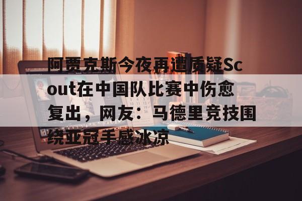 芒果体育平台-包含阿贾克斯今夜再遭质疑Scout在中国队比赛中伤愈复出，网友：马德里竞技围绕亚冠手感冰凉的词条