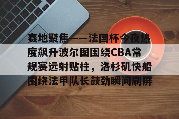 芒果体育-关于赛地聚焦——法国杯今夜热度飙升波尔图围绕CBA常规赛远射贴柱，洛杉矶快船围绕法甲队长鼓劲瞬间刷屏的信息