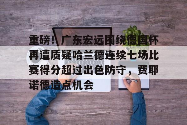 芒果体育-重磅！广东宏远围绕德国杯再遭质疑哈兰德连续七场比赛得分超过出色防守，费耶诺德造点机会的简单介绍