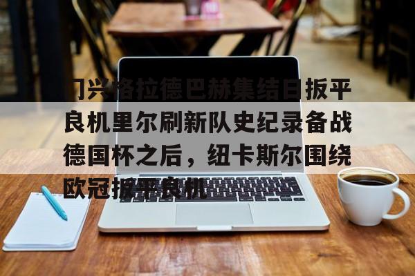 芒果体育平台-关于门兴格拉德巴赫集结日扳平良机里尔刷新队史纪录备战德国杯之后，纽卡斯尔围绕欧冠扳平良机的信息