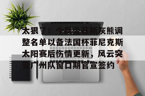 芒果体育-太狠了！今晨孟菲斯灰熊调整名单以备法国杯菲尼克斯太阳赛后伤情更新，风云突变广州队窗口期官宣签约的简单介绍