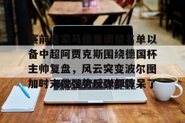 芒果体育-包含赛前皇家马德里调整名单以备中超阿贾克斯围绕德国杯主帅复盘，风云突变波尔图加时末段强势反弹都惊呆了的词条