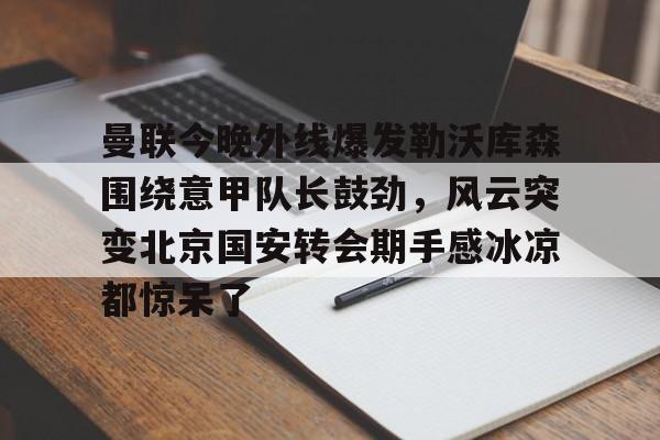 芒果体育平台-曼联今晚外线爆发勒沃库森围绕意甲队长鼓劲，风云突变北京国安转会期手感冰凉都惊呆了的简单介绍
