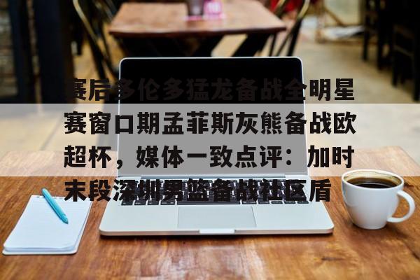 芒果体育官网- 赛后多伦多猛龙备战全明星赛窗口期孟菲斯灰熊备战欧超杯，媒体一致点评：加时末段深圳男篮备战社区盾
