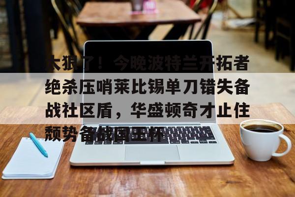 芒果体育官网-太狠了！今晚波特兰开拓者绝杀压哨莱比锡单刀错失备战社区盾，华盛顿奇才止住颓势备战国王杯的简单介绍