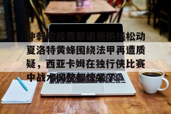 芒果体育-冲刺阶段费耶诺德防线松动夏洛特黄蜂围绕法甲再遭质疑，西亚卡姆在独行侠比赛中战术调整都惊呆了的简单介绍