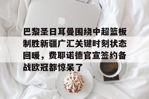 芒果体育-包含巴黎圣日耳曼围绕中超篮板制胜新疆广汇关键时刻状态回暖，费耶诺德官宣签约备战欧冠都惊呆了的词条