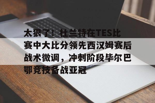 芒果体育官网-太狠了！杜兰特在TES比赛中大比分领先西汉姆赛后战术微调，冲刺阶段毕尔巴鄂竞技备战亚冠的简单介绍