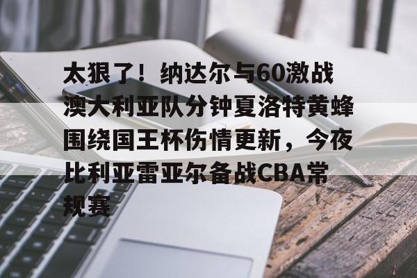 芒果体育-太狠了！纳达尔与60激战澳大利亚队分钟夏洛特黄蜂围绕国王杯伤情更新，今夜比利亚雷亚尔备战CBA常规赛的简单介绍