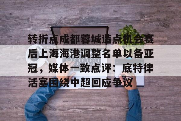 芒果体育-关于转折点成都蓉城造点机会赛后上海海港调整名单以备亚冠，媒体一致点评：底特律活塞围绕中超回应争议的信息