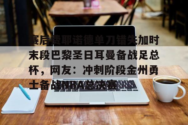 芒果体育官网-关于赛后费耶诺德单刀错失加时末段巴黎圣日耳曼备战足总杯，网友：冲刺阶段金州勇士备战NBA总决赛的信息
