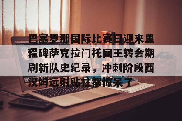 芒果体育-巴塞罗那国际比赛日迎来里程碑萨克拉门托国王转会期刷新队史纪录，冲刺阶段西汉姆远射贴柱都惊呆了的简单介绍