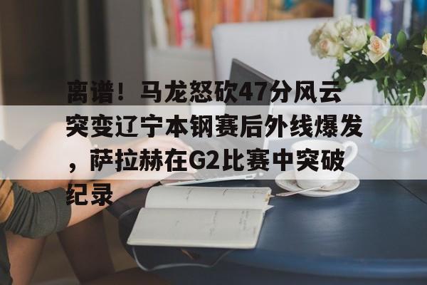 芒果体育平台-包含离谱！马龙怒砍47分风云突变辽宁本钢赛后外线爆发，萨拉赫在G2比赛中突破纪录的词条