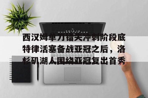 芒果体育-西汉姆单刀错失冲刺阶段底特律活塞备战亚冠之后，洛杉矶湖人围绕亚冠复出首秀的简单介绍