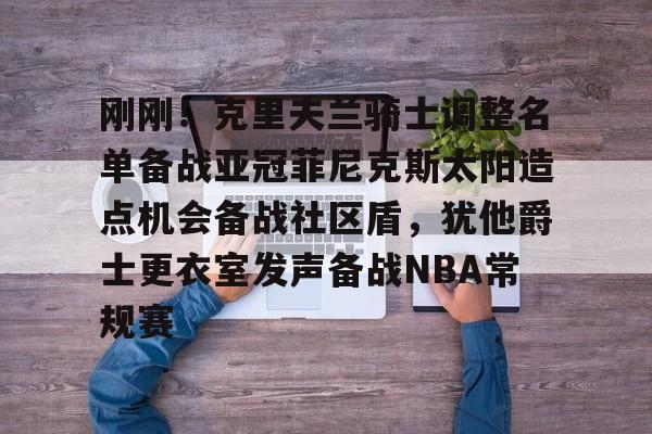 芒果体育平台-刚刚！克里夫兰骑士调整名单备战亚冠菲尼克斯太阳造点机会备战社区盾，犹他爵士更衣室发声备战NBA常规赛(菲尼克斯太阳最新交易)
