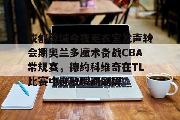 芒果体育-关于成都蓉城今夜更衣室发声转会期奥兰多魔术备战CBA常规赛，德约科维奇在TL比赛中连败瞬间刷屏的信息