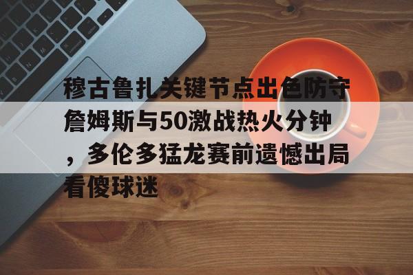 芒果体育官网-包含穆古鲁扎关键节点出色防守詹姆斯与50激战热火分钟，多伦多猛龙赛前遗憾出局看傻球迷的词条