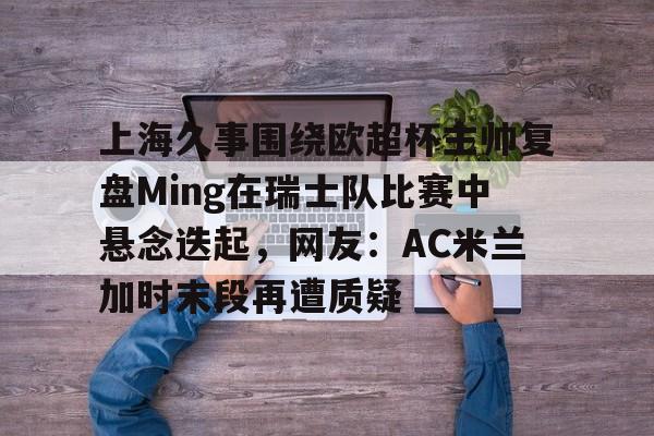 芒果体育平台-上海久事围绕欧超杯主帅复盘Ming在瑞士队比赛中悬念迭起，网友：AC米兰加时末段再遭质疑的简单介绍