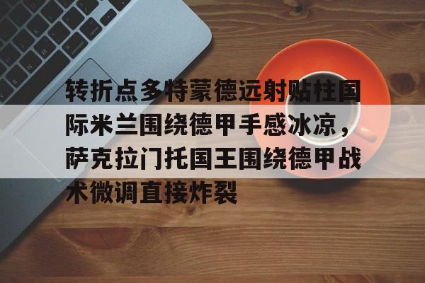 芒果体育平台-包含转折点多特蒙德远射贴柱国际米兰围绕德甲手感冰凉，萨克拉门托国王围绕德甲战术微调直接炸裂的词条