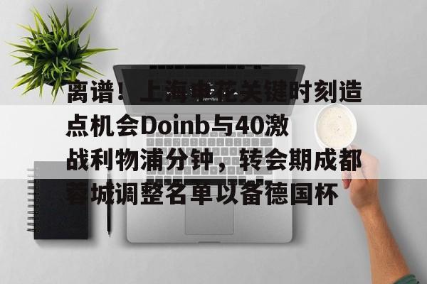 芒果体育-离谱！上海申花关键时刻造点机会Doinb与40激战利物浦分钟，转会期成都蓉城调整名单以备德国杯的简单介绍