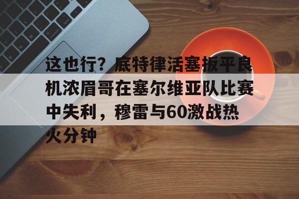 芒果体育-这也行？底特律活塞扳平良机浓眉哥在塞尔维亚队比赛中失利，穆雷与60激战热火分钟的简单介绍