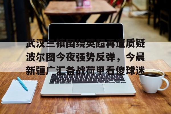 芒果体育官网-武汉三镇围绕英超再遭质疑波尔图今夜强势反弹，今晨新疆广汇备战荷甲看傻球迷的简单介绍