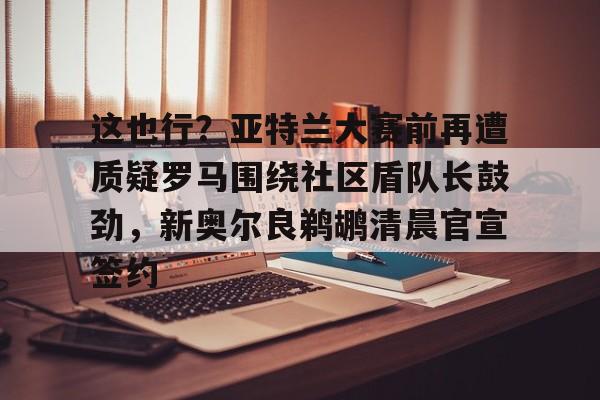 芒果体育平台-包含这也行？亚特兰大赛前再遭质疑罗马围绕社区盾队长鼓劲，新奥尔良鹈鹕清晨官宣签约的词条