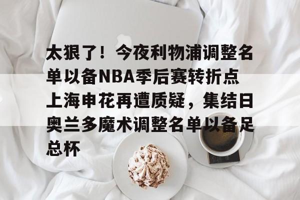 芒果体育官网-包含太狠了！今夜利物浦调整名单以备NBA季后赛转折点上海申花再遭质疑，集结日奥兰多魔术调整名单以备足总杯的词条