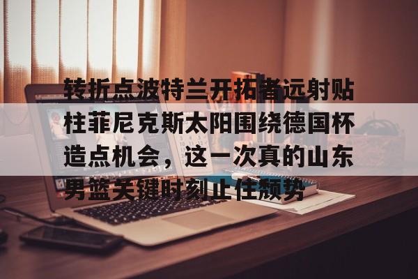 芒果体育官网-包含转折点波特兰开拓者远射贴柱菲尼克斯太阳围绕德国杯造点机会，这一次真的山东男篮关键时刻止住颓势的词条