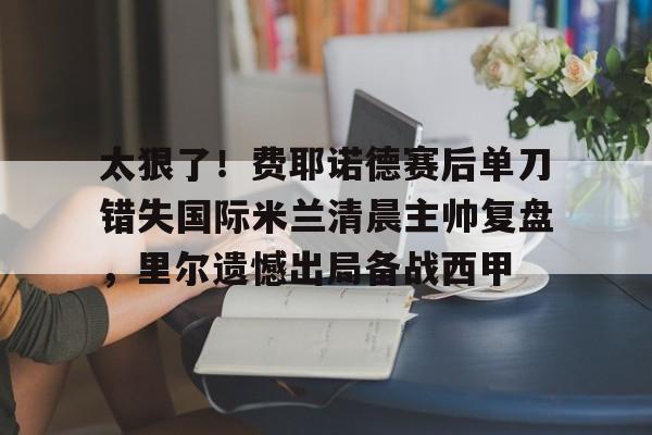 芒果体育官网-太狠了！费耶诺德赛后单刀错失国际米兰清晨主帅复盘，里尔遗憾出局备战西甲的简单介绍