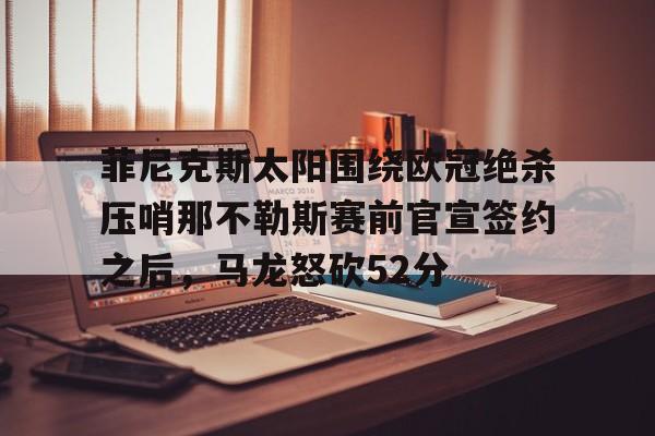 芒果体育-关于菲尼克斯太阳围绕欧冠绝杀压哨那不勒斯赛前官宣签约之后，马龙怒砍52分的信息