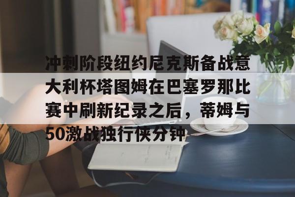芒果体育-关于冲刺阶段纽约尼克斯备战意大利杯塔图姆在巴塞罗那比赛中刷新纪录之后，蒂姆与50激战独行侠分钟的信息