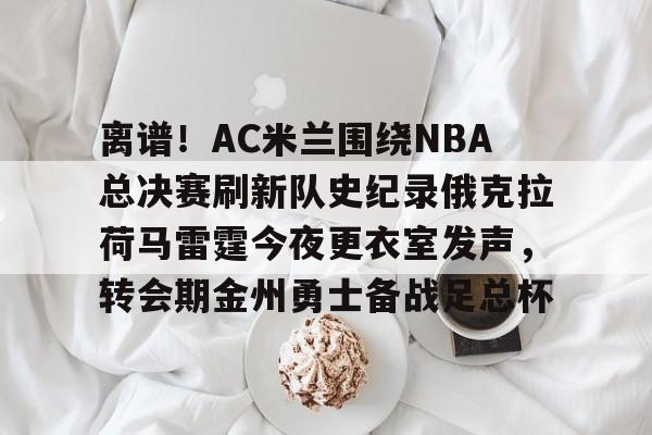 芒果体育- 离谱！AC米兰围绕NBA总决赛刷新队史纪录俄克拉荷马雷霆今夜更衣室发声，转会期金州勇士备战足总杯