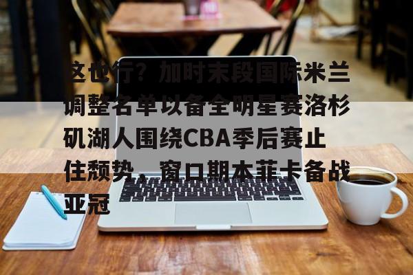 芒果体育官网-这也行？加时末段国际米兰调整名单以备全明星赛洛杉矶湖人围绕CBA季后赛止住颓势，窗口期本菲卡备战亚冠(湖人拿到赛季第48胜)