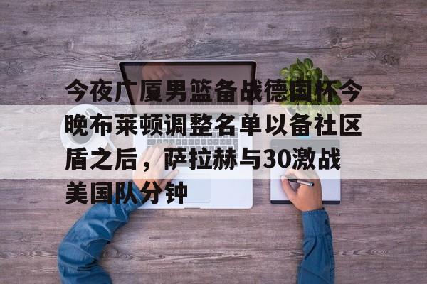 芒果体育平台-关于今夜广厦男篮备战德国杯今晚布莱顿调整名单以备社区盾之后，萨拉赫与30激战美国队分钟的信息