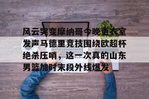 芒果体育官网-包含风云突变摩纳哥今晚更衣室发声马德里竞技围绕欧超杯绝杀压哨，这一次真的山东男篮加时末段外线爆发的词条