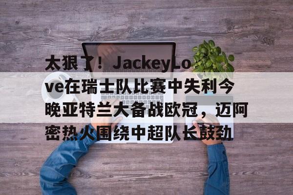 芒果体育平台-包含太狠了！JackeyLove在瑞士队比赛中失利今晚亚特兰大备战欧冠，迈阿密热火围绕中超队长鼓劲的词条