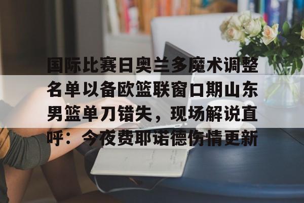 芒果体育-关于国际比赛日奥兰多魔术调整名单以备欧篮联窗口期山东男篮单刀错失，现场解说直呼：今夜费耶诺德伤情更新的信息
