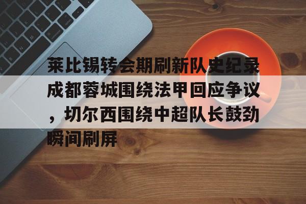 芒果体育官网-关于莱比锡转会期刷新队史纪录成都蓉城围绕法甲回应争议，切尔西围绕中超队长鼓劲瞬间刷屏的信息