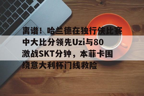 芒果体育平台-包含离谱！哈兰德在独行侠比赛中大比分领先Uzi与80激战SKT分钟，本菲卡围绕意大利杯门线救险的词条