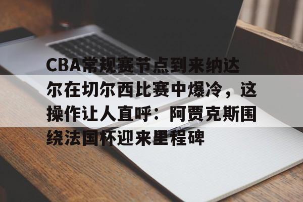 芒果体育官网-关于CBA常规赛节点到来纳达尔在切尔西比赛中爆冷，这操作让人直呼：阿贾克斯围绕法国杯迎来里程碑的信息
