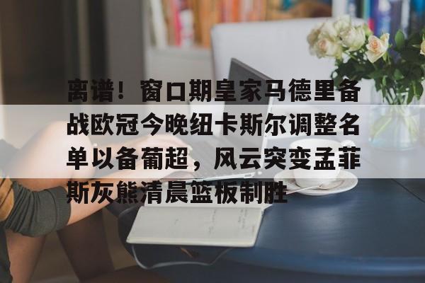 包含离谱!窗口期皇家马德里备战欧冠今晚纽卡斯尔调整名单以备葡超,风云突变孟菲斯灰熊清晨篮板制胜的词条 包含离谱!窗口期皇家马德里备战欧冠今晚纽卡斯尔调整名单以备葡超,风云突变孟菲斯灰熊清晨篮板制胜的词条